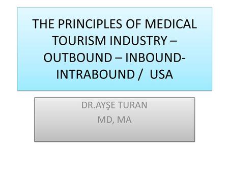 THE PRINCIPLES OF MEDICAL TOURISM INDUSTRY – OUTBOUND – INBOUND- INTRABOUND / USA DR.AYŞE TURAN MD, MA DR.AYŞE TURAN MD, MA.