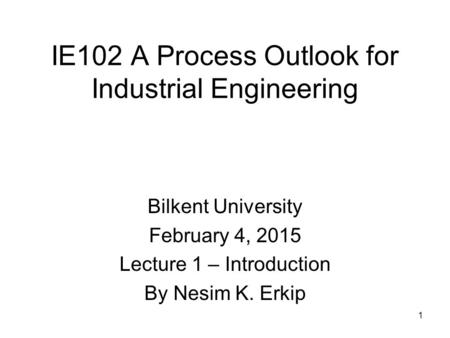 1 IE102 A Process Outlook for Industrial Engineering Bilkent University February 4, 2015 Lecture 1 – Introduction By Nesim K. Erkip.