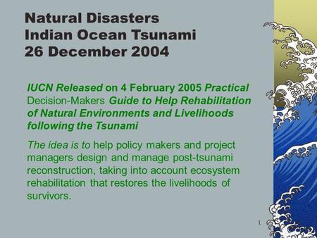 1 Natural Disasters Indian Ocean Tsunami 26 December 2004 IUCN Released on 4 February 2005 Practical Decision-Makers Guide to Help Rehabilitation of Natural.