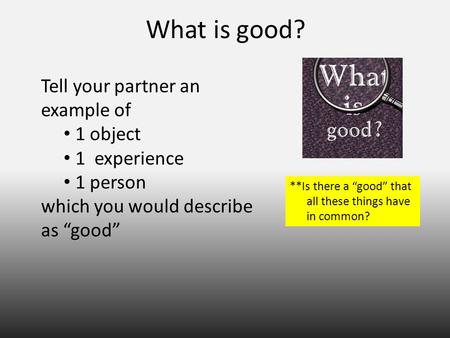 What is good? Tell your partner an example of 1 object 1 experience 1 person which you would describe as “good” **Is there a “good” that all these things.