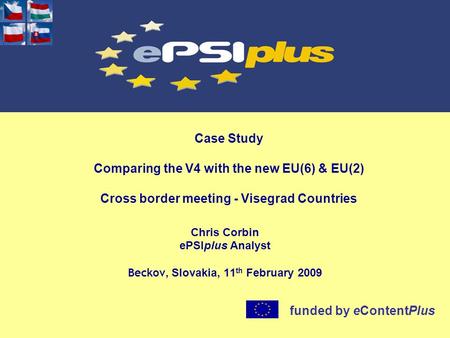 Case Study Comparing the V4 with the new EU(6) & EU(2) Cross border meeting - Visegrad Countries Chris Corbin ePSIplus Analyst Beckov, Slovakia, 11 th.