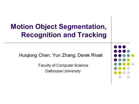 Motion Object Segmentation, Recognition and Tracking Huiqiong Chen; Yun Zhang; Derek Rivait Faculty of Computer Science Dalhousie University.