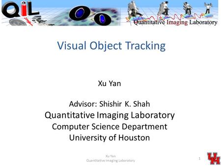 Visual Object Tracking Xu Yan Quantitative Imaging Laboratory 1 Xu Yan Advisor: Shishir K. Shah Quantitative Imaging Laboratory Computer Science Department.