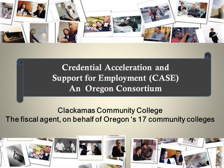 Clackamas Community College The fiscal agent, on behalf of Oregon ‘s 17 community colleges Credential Acceleration and Support for Employment (CASE) An.