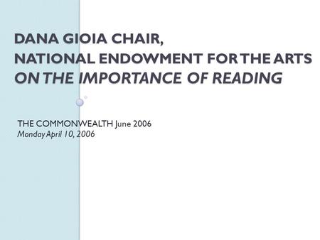 DANA GIOIA CHAIR, NATIONAL ENDOWMENT FOR THE ARTS ON THE IMPORTANCE OF READING THE COMMONWEALTH June 2006 Monday April 10, 2006.