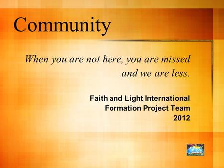 Community When you are not here, you are missed and we are less. Faith and Light International Formation Project Team 2012.