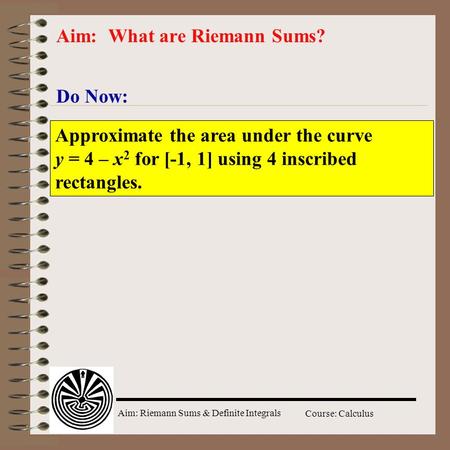 Aim: Riemann Sums & Definite Integrals Course: Calculus Do Now: Aim: What are Riemann Sums? Approximate the area under the curve y = 4 – x 2 for [-1, 1]