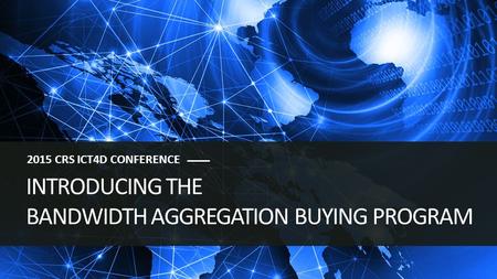 INTRODUCING THE BANDWIDTH AGGREGATION BUYING PROGRAM 2015 CRS ICT4D CONFERENCE.
