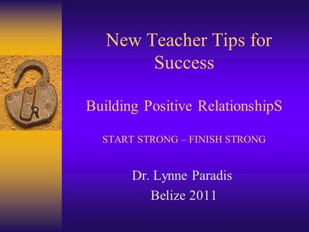 New Teacher Tips for Success Building Positive RelationshipS START STRONG – FINISH STRONG Dr. Lynne Paradis Belize 2011.