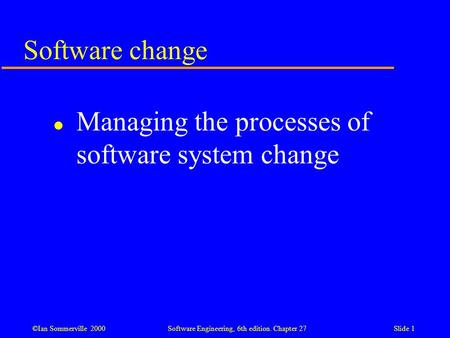 ©Ian Sommerville 2000 Software Engineering, 6th edition. Chapter 27Slide 1 Software change l Managing the processes of software system change.