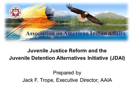 Association on American Indian Affairs Juvenile Justice Reform and the Juvenile Detention Alternatives Initiative (JDAI) Prepared by Jack F. Trope, Executive.