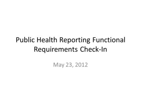 Public Health Reporting Functional Requirements Check-In May 23, 2012.