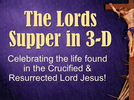 ------------- The Lords Supper in 3-D Celebrating the life found in the Crucified & Resurrected Lord Jesus!