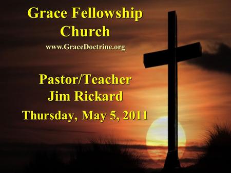 Grace Fellowship Church Pastor/Teacher Jim Rickard Thursday, May 5, 2011 www.GraceDoctrine.org.