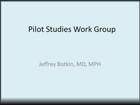 Pilot Studies Work Group Jeffrey Botkin, MD, MPH.