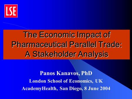 The Economic Impact of Pharmaceutical Parallel Trade: A Stakeholder Analysis Panos Kanavos, PhD London School of Economics, UK AcademyHealth, San Diego,