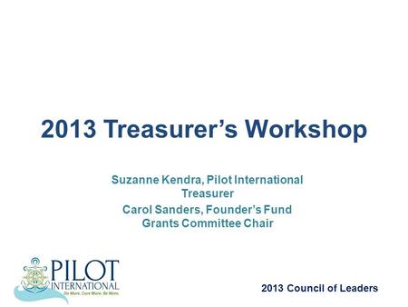 2013 Treasurer’s Workshop Suzanne Kendra, Pilot International Treasurer Carol Sanders, Founder’s Fund Grants Committee Chair 2013 Council of Leaders.