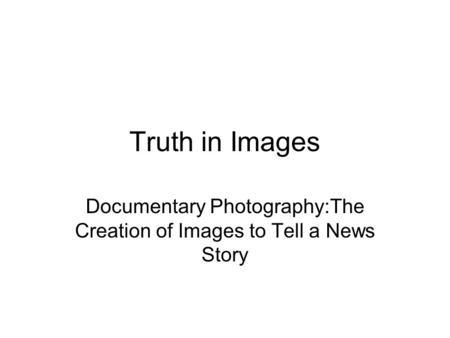 Truth in Images Documentary Photography:The Creation of Images to Tell a News Story.