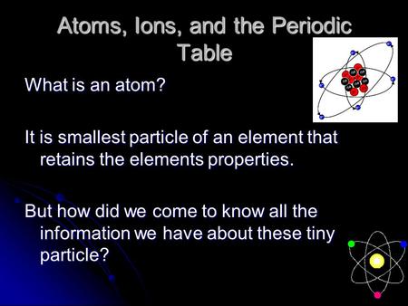 Atoms, Ions, and the Periodic Table What is an atom? It is smallest particle of an element that retains the elements properties. But how did we come to.