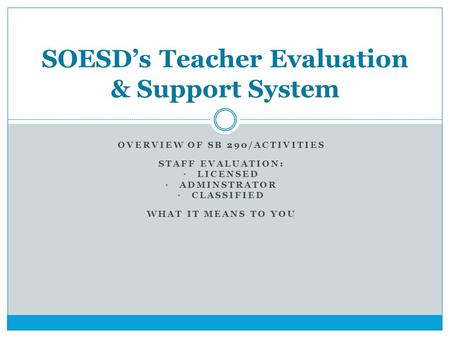 OVERVIEW OF SB 290/ACTIVITIES STAFF EVALUATION: LICENSED ADMINSTRATOR CLASSIFIED WHAT IT MEANS TO YOU SOESD’s Teacher Evaluation & Support System.
