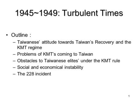 1 1945~1949: Turbulent Times Outline ： –Taiwanese’ attitude towards Taiwan’s Recovery and the KMT regime –Problems of KMT’s coming to Taiwan –Obstacles.