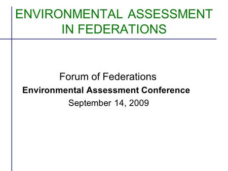 ENVIRONMENTAL ASSESSMENT IN FEDERATIONS Forum of Federations Environmental Assessment Conference September 14, 2009.