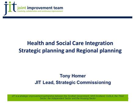 Health and Social Care Integration Strategic planning and Regional planning Tony Homer JIT Lead, Strategic Commissioning 1 JIT is a strategic improvement.