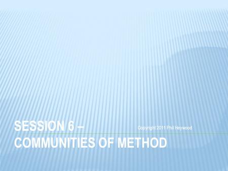 SESSION 6 – COMMUNITIES OF METHOD Copyright 2011 Phil Heywood.