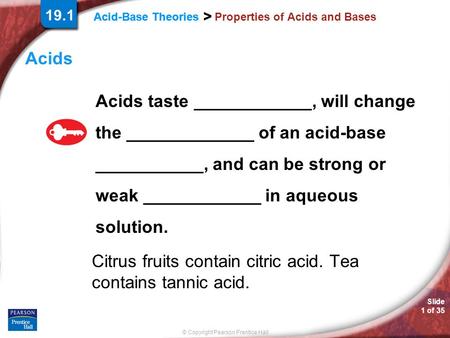 Slide 1 of 35 © Copyright Pearson Prentice Hall Acid-Base Theories > > > Properties of Acids and Bases Acids Acids taste ____________, will change the.