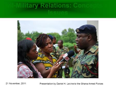 21 November, 2011 Presentation by Daniel H. Levine to the Ghana Armed Forces Civil-Military Relations: Concepts and Issues.