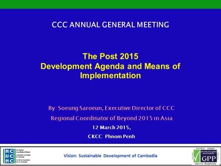 CCC ANNUAL GENERAL MEETING The Post 2015 Development Agenda and Means of Implementation By: Soeung Saroeun, Executive Director of CCC Regional Coordinator.