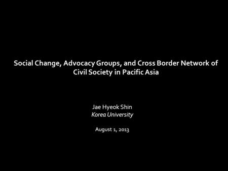 Jae Hyeok Shin Korea University August 1, 2013 Social Change, Advocacy Groups, and Cross Border Network of Civil Society in Pacific Asia.