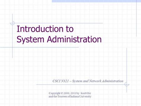 Introduction to System Administration CSCI N321 – System and Network Administration Copyright © 2000, 2011 by Scott Orr and the Trustees of Indiana University.
