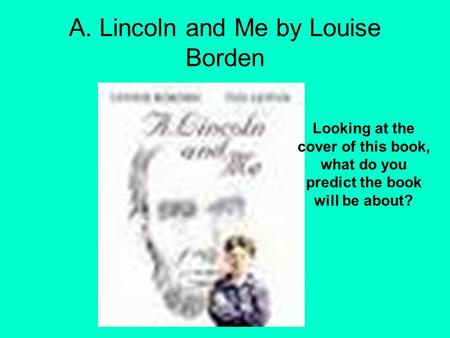 A. Lincoln and Me by Louise Borden Looking at the cover of this book, what do you predict the book will be about?