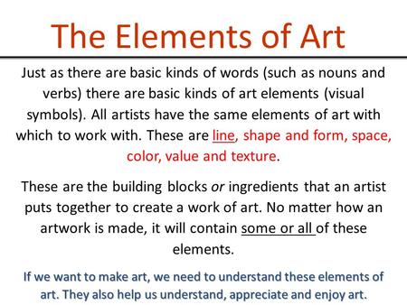The Elements of Art Just as there are basic kinds of words (such as nouns and verbs) there are basic kinds of art elements (visual symbols). All artists.