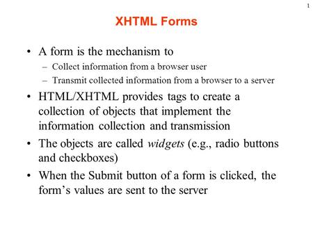 1 XHTML Forms A form is the mechanism to –Collect information from a browser user –Transmit collected information from a browser to a server HTML/XHTML.
