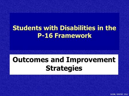 Students with Disabilities in the P-16 Framework Outcomes and Improvement Strategies SCDN, 12/07/07, DVJ.