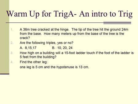 Warm Up for TrigA- An intro to Trig 1. A 36m tree cracked at the hinge. The tip of the tree hit the ground 24m from the base. How many meters up from the.