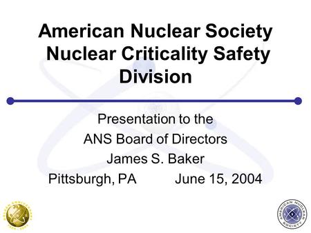 American Nuclear Society Nuclear Criticality Safety Division Presentation to the ANS Board of Directors James S. Baker Pittsburgh, PA June 15, 2004.