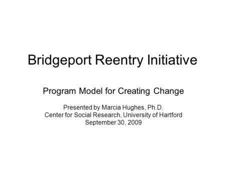 Bridgeport Reentry Initiative Program Model for Creating Change Presented by Marcia Hughes, Ph.D. Center for Social Research, University of Hartford September.