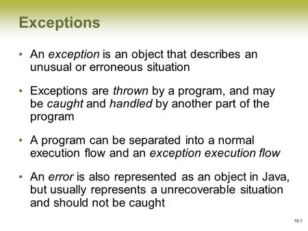 10-1 Exceptions An exception is an object that describes an unusual or erroneous situation Exceptions are thrown by a program, and may be caught and handled.