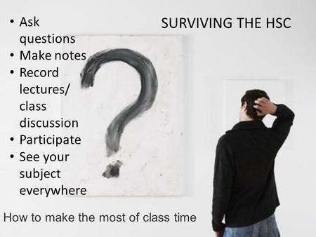 How to make the most of class time Ask questions Make notes Record lectures/ class discussion Participate See your subject everywhere SURVIVING THE HSC.