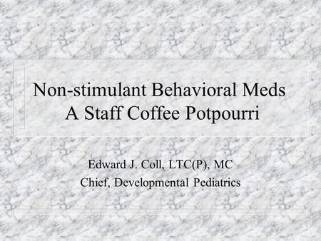 Non-stimulant Behavioral Meds A Staff Coffee Potpourri Edward J. Coll, LTC(P), MC Chief, Developmental Pediatrics.