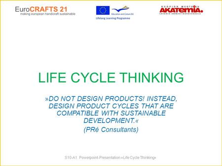 LIFE CYCLE THINKING »DO NOT DESIGN PRODUCTS! INSTEAD, DESIGN PRODUCT CYCLES THAT ARE COMPATIBLE WITH SUSTAINABLE DEVELOPMENT.« (PRé Consultants) S10-A1: