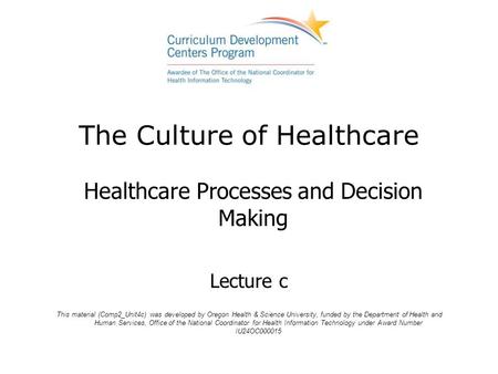 The Culture of Healthcare Healthcare Processes and Decision Making Lecture c This material (Comp2_Unit4c) was developed by Oregon Health & Science University,