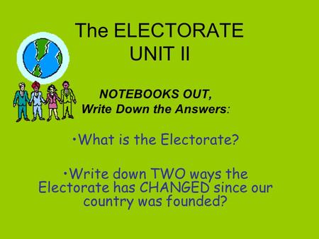 The ELECTORATE UNIT II NOTEBOOKS OUT, Write Down the Answers: What is the Electorate? Write down TWO ways the Electorate has CHANGED since our country.