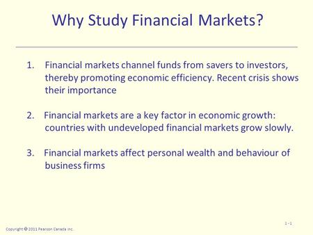 Copyright  2011 Pearson Canada Inc. 1 - 1 Why Study Financial Markets? 1.Financial markets channel funds from savers to investors, thereby promoting economic.