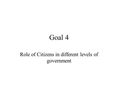 Goal 4 Role of Citizens in different levels of government.