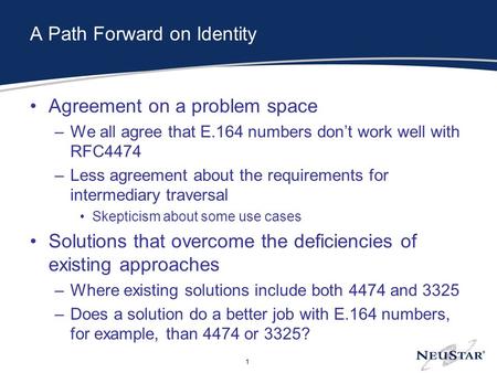 1 A Path Forward on Identity Agreement on a problem space –We all agree that E.164 numbers don’t work well with RFC4474 –Less agreement about the requirements.