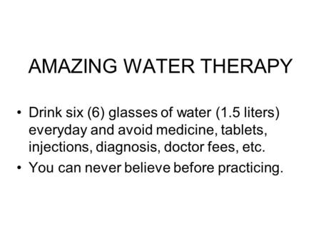 AMAZING WATER THERAPY Drink six (6) glasses of water (1.5 liters) everyday and avoid medicine, tablets, injections, diagnosis, doctor fees, etc. You.